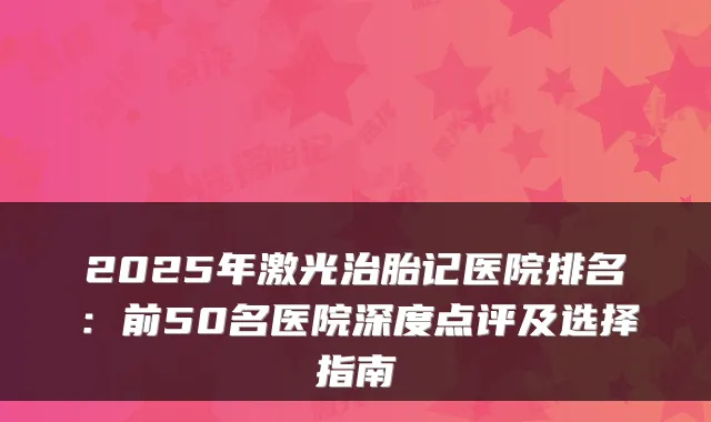 2025年激光治胎记医院排名：前50名医院深度点评及选择指南