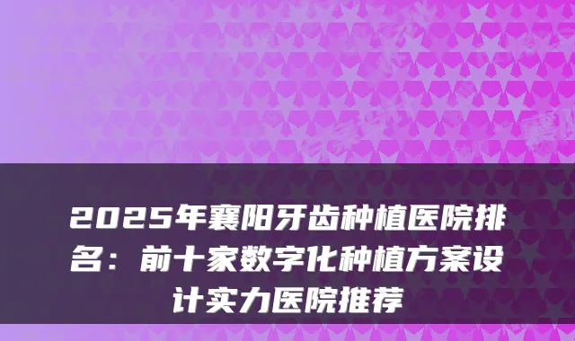 2025年襄阳牙齿种植医院排名：前十家数字化种植方案设计实力医院推荐
