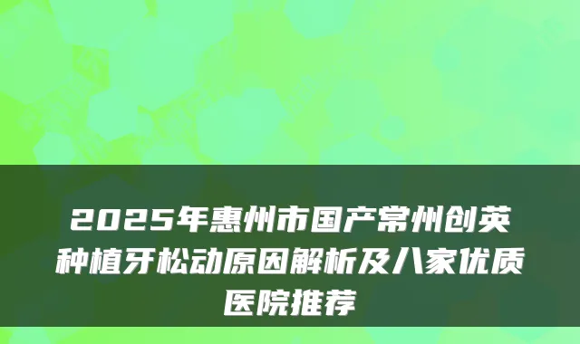 2025年惠州市国产常州创英种植牙松动原因解析及八家优质医院推荐