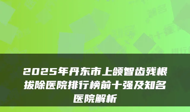 2025年丹东市上颌智齿残根拔除医院排行榜前十强及知名医院解析