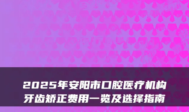 2025年安阳市口腔医疗机构牙齿矫正费用一览及选择指南