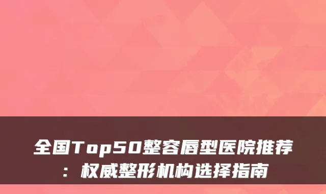 全国Top50整容唇型医院推荐:整形机构选择指南