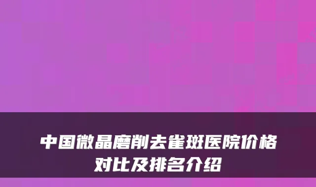 中国微晶磨削去雀斑医院价格对比及排名介绍
