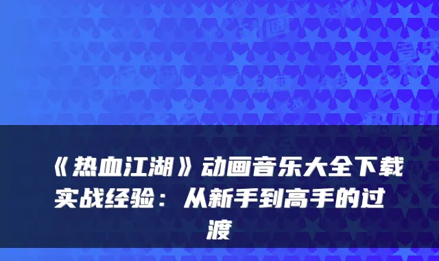 《热血江湖》动画音乐大全下载实战经验：从新手到高手的过渡