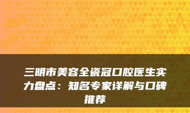 三明市美容全瓷冠口腔医生实力盘点:知名专家详解与口碑推荐