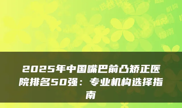 2025年中国嘴巴前凸矫正医院排名50强:专业机构选择指南