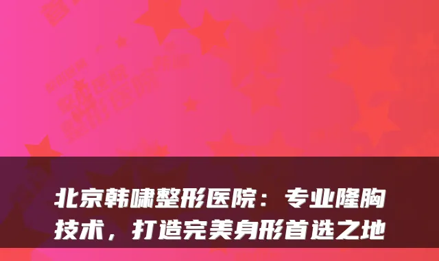 北京韩啸整形医院：专业隆胸技术，打造身形首选之地