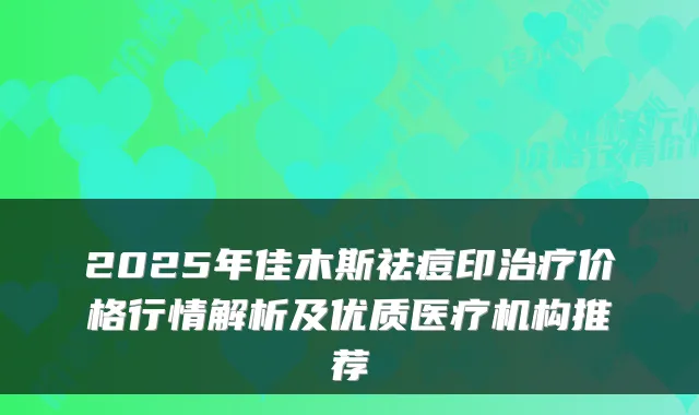 2025年佳木斯祛痘印价格行情解析及优质医疗机构推荐