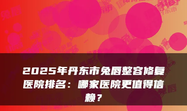 2025年丹东市兔唇整容修复医院排名:哪家医院更值得信赖?