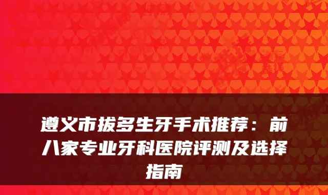 遵义市拔多生牙手术推荐：前八家专业牙科医院评测及选择指南