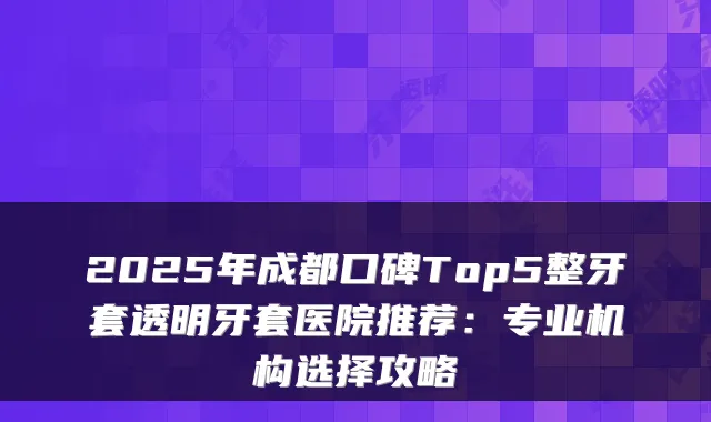 2025年成都口碑Top5整牙套透明牙套医院推荐：专业机构选择攻略
