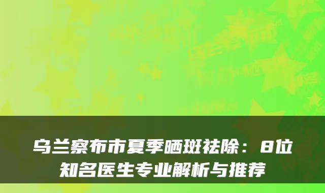 乌兰察布市夏季晒斑祛除：8位知名医生专业解析与推荐
