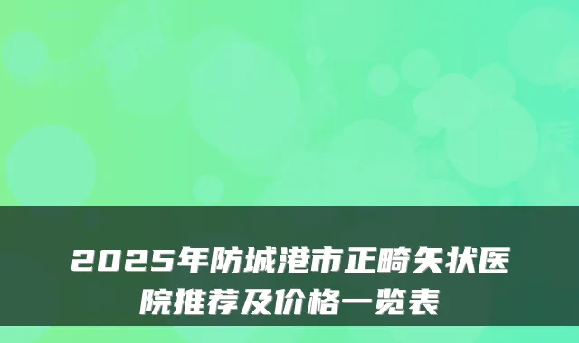 2025年防城港市正畸矢状医院推荐及价格一览表
