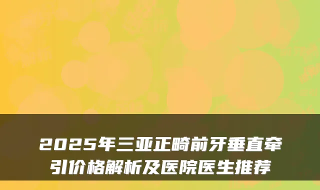 2025年三亚正畸前牙垂直牵引价格解析及医院医生推荐