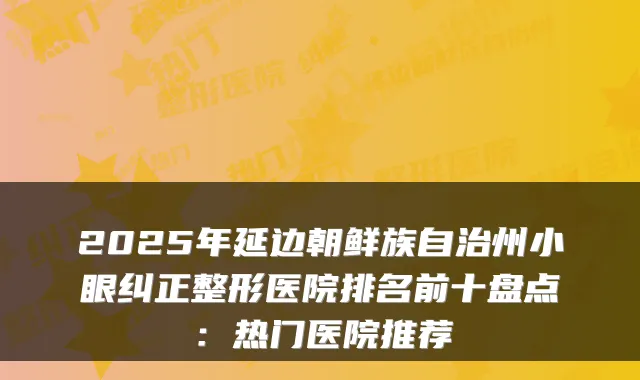 2025年延边朝鲜族自治州小眼纠正整形医院排名前十盘点:热门医院推荐