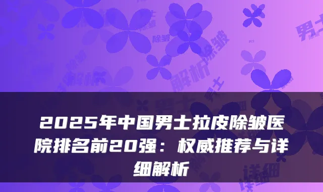 2025年中国男士拉皮除皱医院排名前20强：推荐与详细解析