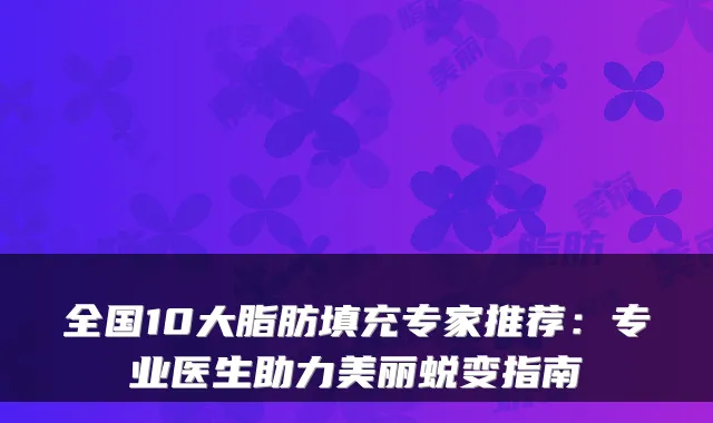 全国10大脂肪填充专家推荐：专业医生助力美丽蜕变指南