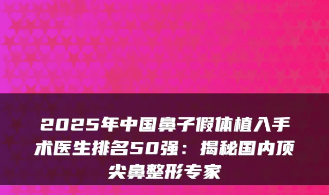 2025年中国鼻子假体植入手术医生排名50强：揭秘国内顶尖鼻整形专家