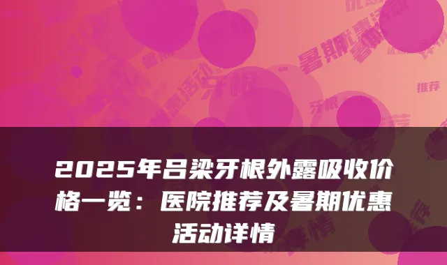 2025年吕梁牙根外露吸收价格一览：医院推荐及暑期优惠活动详情