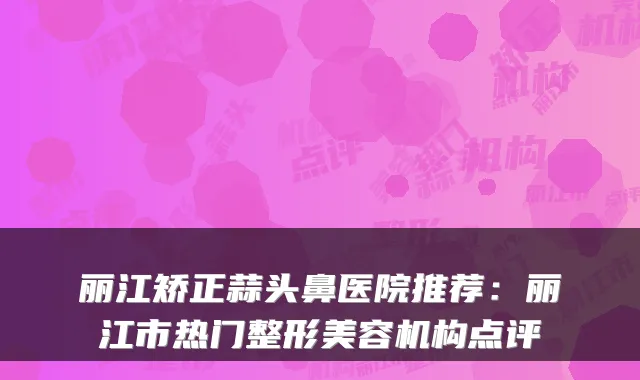 丽江矫正蒜头鼻医院推荐：丽江市热门整形美容机构点评