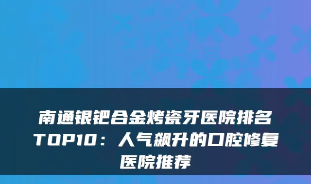 南通银钯合金烤瓷牙医院排名TOP10：人气飙升的口腔修复医院推荐