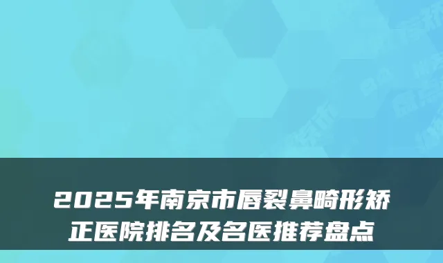 2025年南京市唇裂鼻畸形矫正医院排名及名医推荐盘点