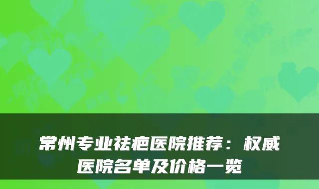 常州专业祛疤医院推荐：医院名单及价格一览