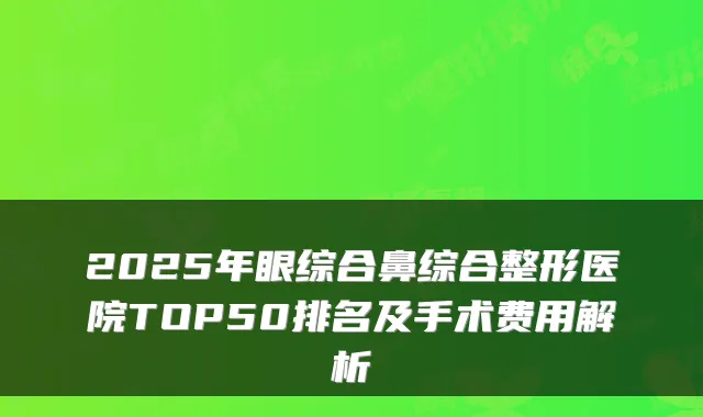 2025年眼综合鼻综合整形医院TOP50排名及手术费用解析