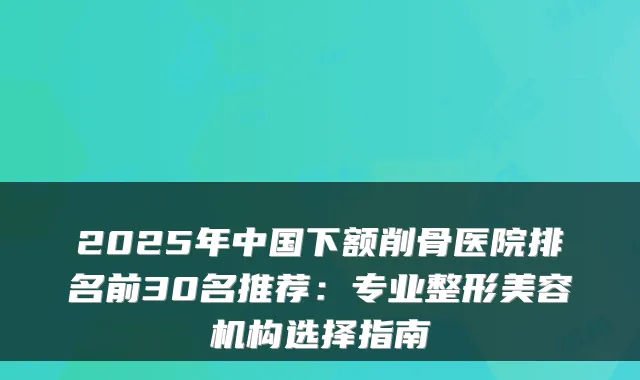 2025年中国下额削骨医院排名前30名推荐:专业整形美容机构选择指南