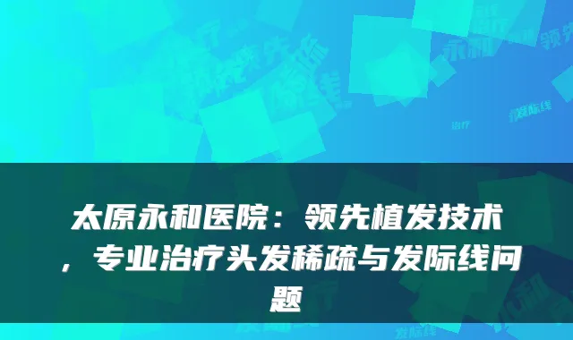 太原永和医院：领先植发技术，专业治疗头发稀疏与发际线问题