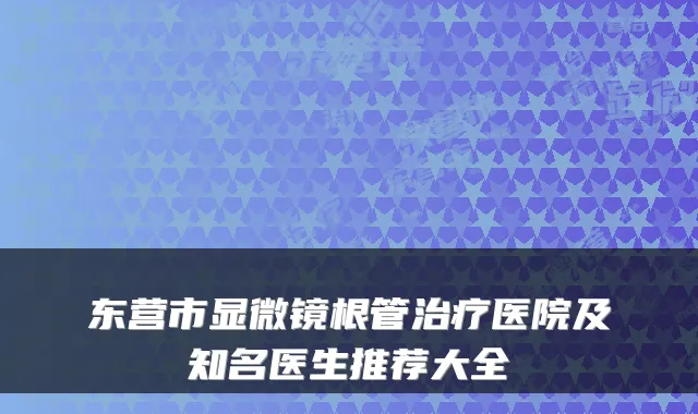 东营市显微镜根管医院及知名医生推荐大全