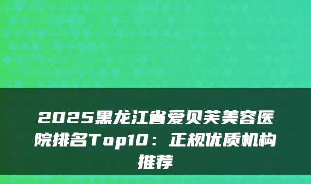 2025黑龙江省爱贝芙美容医院排名Top10:正规优质机构推荐