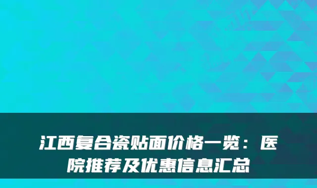 江西复合瓷贴面价格一览：医院推荐及优惠信息汇总