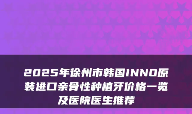 2025年徐州市韩国INNO原装进口亲骨性种植牙价格一览及医院医生推荐