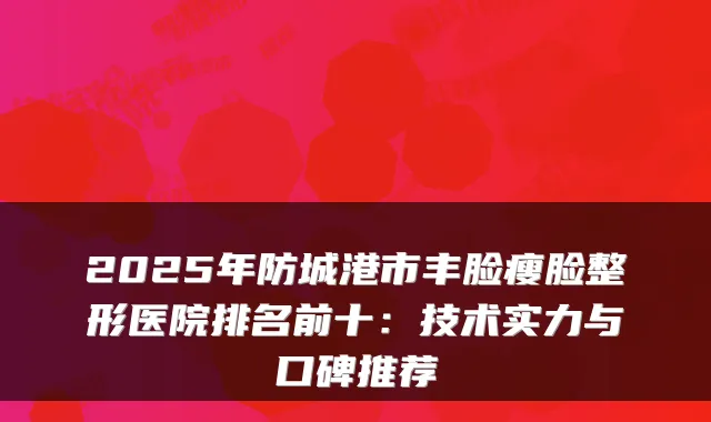 2025年防城港市丰脸瘦脸整形医院排名前十:技术实力与口碑推荐