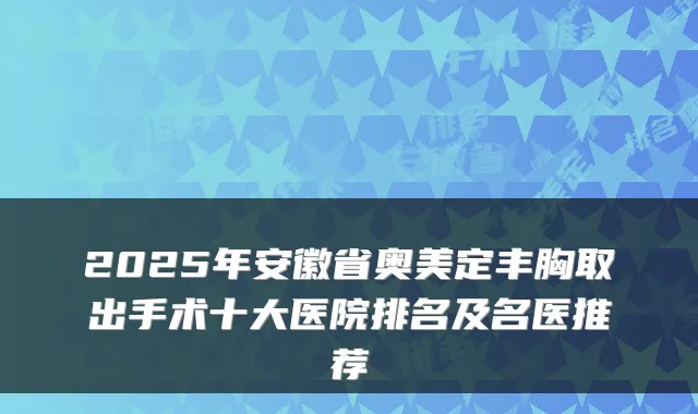 2025年安徽省奥美定丰胸取出手术十大医院排名及名医推荐