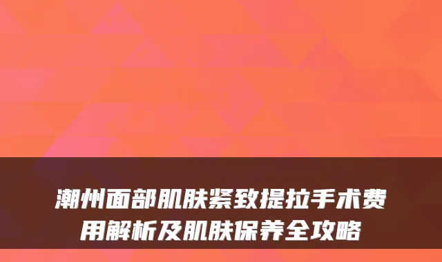 潮州面部肌肤紧致提拉手术费用解析及肌肤保养全攻略