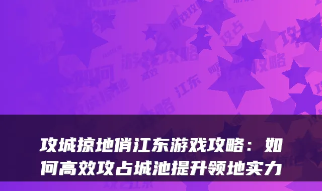 攻城掠地俏江东游戏攻略：如何高效攻占城池提升领地实力