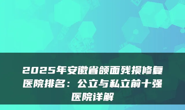 2025年安徽省颌面残损修复医院排名：公立与私立前十强医院详解