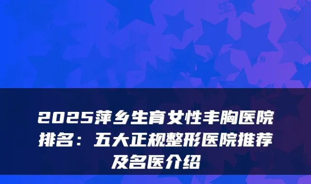 2025萍乡生育女性丰胸医院排名:五大正规整形医院推荐及名医介绍