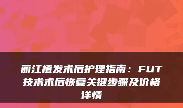 丽江植发术后护理指南:FUT技术术后恢复关键步骤及价格详情