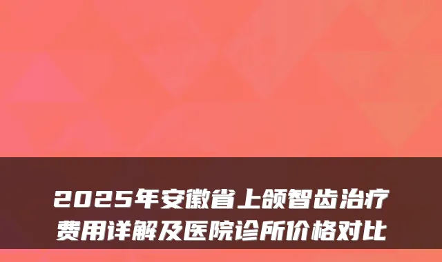 2025年安徽省上颌智齿费用详解及医院诊所价格对比