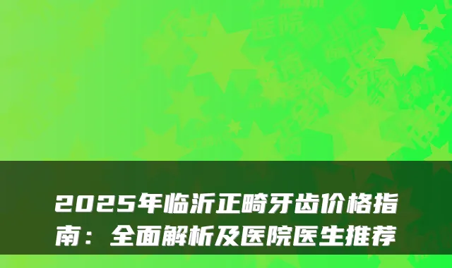 2025年临沂正畸牙齿价格指南:全面解析及医院医生推荐