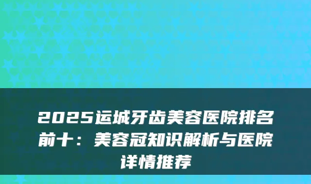 2025运城牙齿美容医院排名前十：美容冠知识解析与医院详情推荐