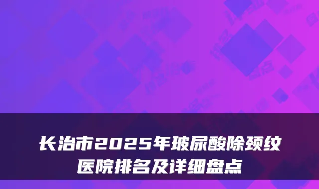 长治市2025年玻尿酸除颈纹医院排名及详细盘点