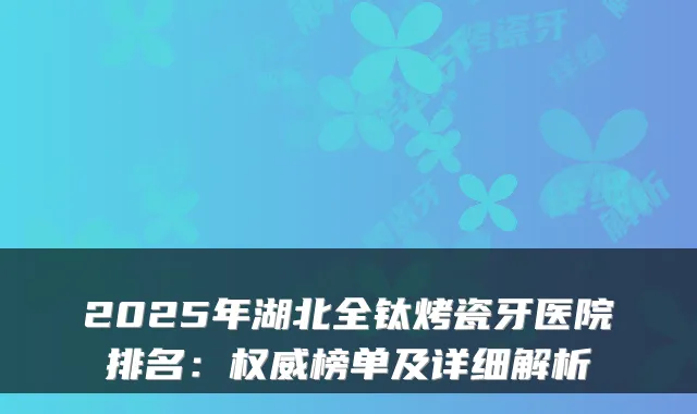 2025年湖北全钛烤瓷牙医院排名:权威榜单及详细解析
