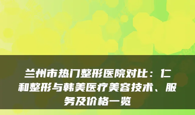 兰州市热门整形医院对比：仁和整形与韩美医疗美容技术、服务及价格一览