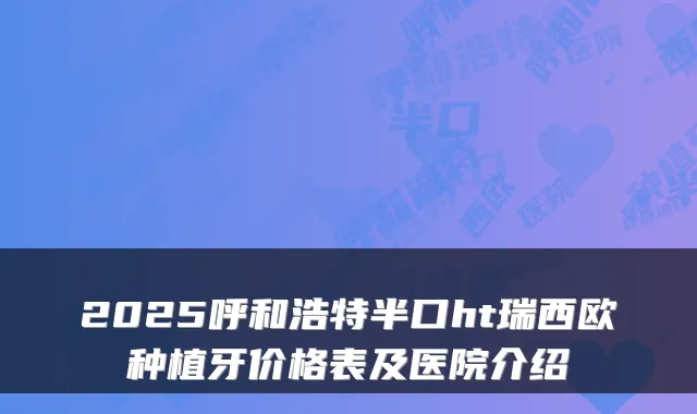 2025呼和浩特半口ht瑞西欧种植牙价格表及医院介绍
