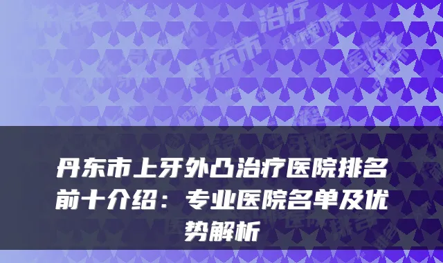 丹东市上牙外凸医院排名前十介绍：专业医院名单及优势解析