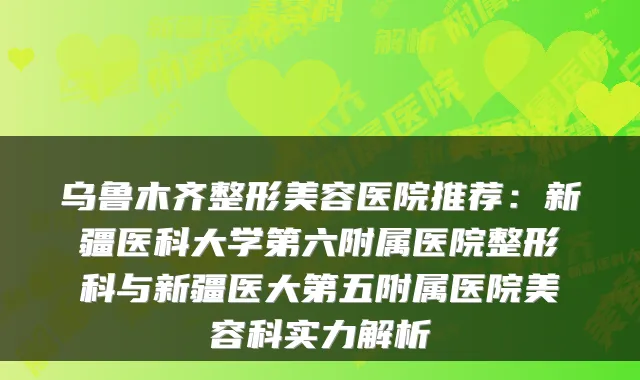 推荐：新疆医科大学第六附属医院整形科与新疆医大第五附属医院美容科实力解析
